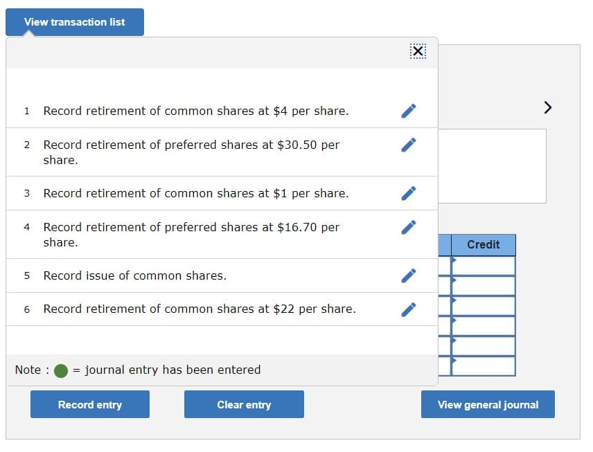 View transaction list
1 Record retirement of common shares at $4 per share.
2 Record retirement of preferred shares at $30.50 per
share.
3
Record retirement of common shares at $i per share.
4 Record retirement of preferred shares at $16.70 per
share.
Credit
5 Record issue of common shares.
6
Record retirement of common shares at $22 per share.
Note :
= journal entry has been entered
Record entry
Clear entry
View general journal
