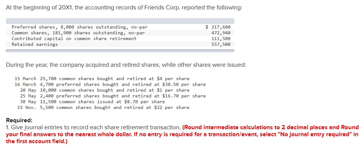 At the beginning of 20X1, the accounting records of Friends Corp. reported the following:
$ 217,600
Preferred shares, 8,000 shares outstanding, no-par
Common shares, 181,900 shares outstanding, no-par
Contributed capital on common share retirement
Retained earnings
472,940
111,500
557,500
During the year, the company acquired and retired shares, while other shares were issued:
15 March 25,700 common shares bought and retired at $4 per share
16 March 4,700 preferred shares bought and retired at $30.50 per share
20 May 10,000 common shares bought and retired at $1 per share
25 May 2,400 preferred shares bought and retired at $16.70 per share
30 May 11,500 common shares issued at $8.70 per share
15 Nov. 5,500 common shares bought and retired at $22 per share
Required:
1. Give journal entries to record each share retirement transaction. (Round intermediate calculations to 2 decimal places and Round
your final answers to the nearest whole dollar. If no entry is required for a transaction/event, select "No journal entry required" in
the first account field.)
