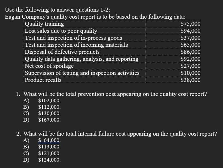 Use the following to answer questions 1-2:
Eagan Company's quality cost report is to be based on the following data:
$75,000
$94,000
$37,000
$65,000
$86,000
$92,000
$27,000
$10,000
$38,000
Quality training
Lost sales due to poor quality
Test and inspection of in-process goods
Test and inspection of incoming materials
Disposal of defective products
Quality data gathering, analysis, and reporting
Net cost of spoilage
Supervision of testing and inspection activities
Product recalls
1. What will be the total prevention cost appearing on the quality cost report?
A)
$102,000.
B)
$112,000.
C)
D)
$130,000.
$167,000.
24 What will be the total internal failure cost appearing on the quality cost report?
A)
B)
$ 64,000.
$113,000.
C)
$121,000.
D)
$124,000.
