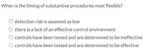 When is the timing of substantive procedures most flexible?
detection risk is assessed as low
O there is a lack of an effective control environment
O controls have been tested and are determined to be ineffective
O controls have been tested and are determined to be effective
