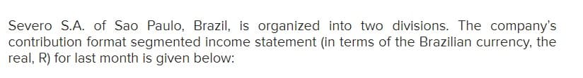 Severo S.A. of Sao Paulo, Brazil, is organized into two divisions. The company's
contribution format segmented income statement (in terms of the Brazilian currency, the
real, R) for last month is given below:
