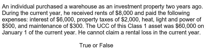 An individual purchased a warehouse as an investment property two years ago.
During the current year, he received rents of $8,000 and paid the following
expenses: interest of $6,000, property taxes of $2,000, heat, light and power of
$500, and maintenance of $300. The UCC of this Class 1 asset was $60,000 on
January 1 of the current year. He cannot claim a rental loss in the current year.
True or False
