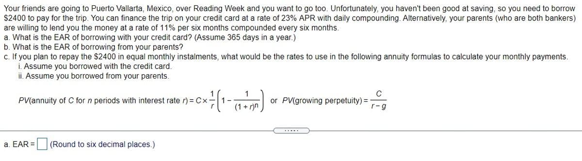 Your friends are going to Puerto Vallarta, Mexico, over Reading Week and you want to go too. Unfortunately, you haven't been good at saving, so you need to borrow
$2400 to pay for the trip. You can finance the trip on your credit card at a rate of 23% APR with daily compounding. Alternatively, your parents (who are both bankers)
are willing to lend you the money at a rate of 11% per six months compounded every six months.
a. What is the EAR of borrowing with your credit card? (Assume 365 days in a year.)
b. What is the EAR of borrowing from your parents?
c. If you plan to repay the $2400 in equal monthly instalments, what would be the rates to use in the following annuity formulas to calculate your monthly payments.
i. Assume you borrowed with the credit card.
ii. Assume you borrowed from your parents.
1
C
PV(annuity of C for n periods with interest rate r) = Cx
(1 + r)n
or PV(growing perpetuity) =
r-g
a. EAR =
(Round to six decimal places.)
