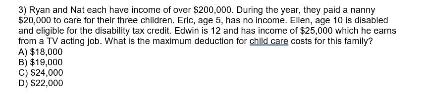 3) Ryan and Nat each have income of over $200,000. During the year, they paid a nanny
$20,000 to care for their three children. Eric, age 5, has no income. Ellen, age 10 is disabled
and eligible for the disability tax credit. Edwin is 12 and has income of $25,000 which he earns
from a TV acting job. What is the maximum deduction for child care costs for this family?
A) $18,000
B) $19,000
C) $24,000
D) $22,000
