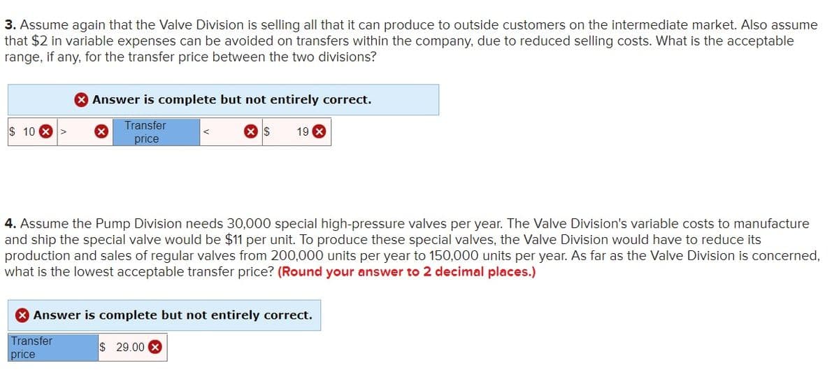 3. Assume again that the Valve Division is selling all that it can produce to outside customers on the intermediate market. Also assume
that $2 in variable expenses can be avoided on transfers within the company, due to reduced selling costs. What is the acceptable
range, if any, for the transfer price between the two divisions?
X Answer is complete but not entirely correct.
Transfer
$ 10 X>
19 X
price
4. Assume the Pump Division needs 30,000 special high-pressure valves per year. The Valve Division's variable costs to manufacture
and ship the special valve would be $11 per unit. To produce these special valves, the Valve Division would have to reduce its
production and sales of regular valves from 200,000 units per year to 150,000 units per year. As far as the Valve Division is concerned,
what is the lowest acceptable transfer price? (Round your answer to 2 decimal places.)
* Answer is complete but not entirely correct.
Transfer
price
$ 29.00 X
