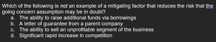 Which of the following is not an example of a mitigating factor that reduces the risk that the
going concern assumption may be in doubt?
a. The ability to raise additional funds via borrowings
b. A letter of guarantee from a parent company
c. The ability to sell an unprofitable segment of the business
d. Significant rapid increase in competition
