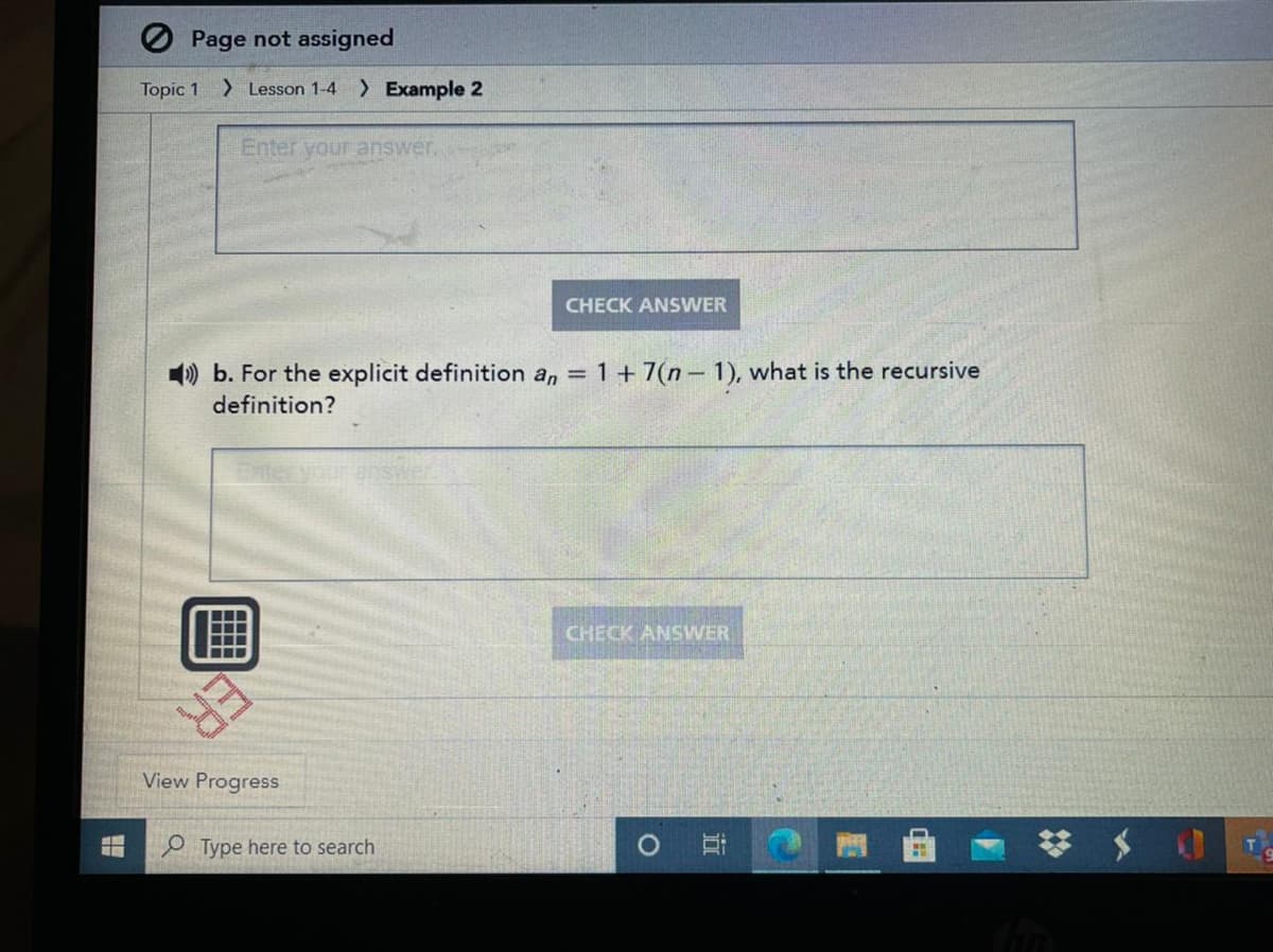 O Page not assigned
Topic 1 > Lesson 1-4 ) Example 2
Enter your answer.
CHECK ANSWER
) b. For the explicit definition an =
1+7(n- 1), what is the recursive
definition?
Enter your enswer
CHECK ANSWER
View Progress
P Type here to search
近
