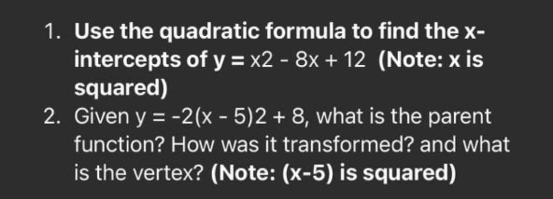 1. Use the quadratic formula to find the x-
intercepts of y = x2 - 8x + 12 (Note: x is
squared)
2. Given y = -2(x - 5)2+ 8, what is the parent
function? How was it transformed? and what
is the vertex? (Note: (x-5) is squared)
