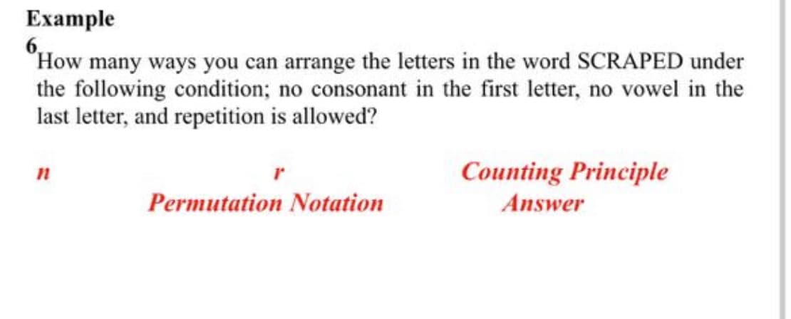 Example
"How many ways you can arrange the letters in the word SCRAPED under
the following condition; no consonant in the first letter, no vowel in the
last letter, and repetition is allowed?
Counting Principle
Permutation Notation
Answer
