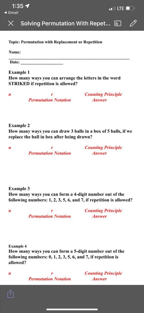 1:35 1
ll LTE
« Gmail
Solving Permutation With Repet... 6
Topic: Permutation with Replacement or Repetition
Name:
Date:
Еxample 1
How many ways you can arrange the letters in the word
STRIKED if repetition is allowed?
Counting Principle
Permutation Notation
Answer
Еxample 2
How many ways you can draw 3 balls in a box of 5 balls, if we
replace the ball in box after being drawn?
Counting Principle
Answer
Permutation Notation
Example 3
How many ways you can form a 4-digit number out of the
following numbers: 1, 2, 3, 5, 6, and 7, if repetition is allowed?
Counting Principle
Permutation Notation
Answer
Example 4
How many ways you can form a 5-digit number out of the
following numbers: 0, 1, 2, 3, 5, 6, and 7, if repetition is
allowed?
Counting Principle
Permutation Notation
Answer
