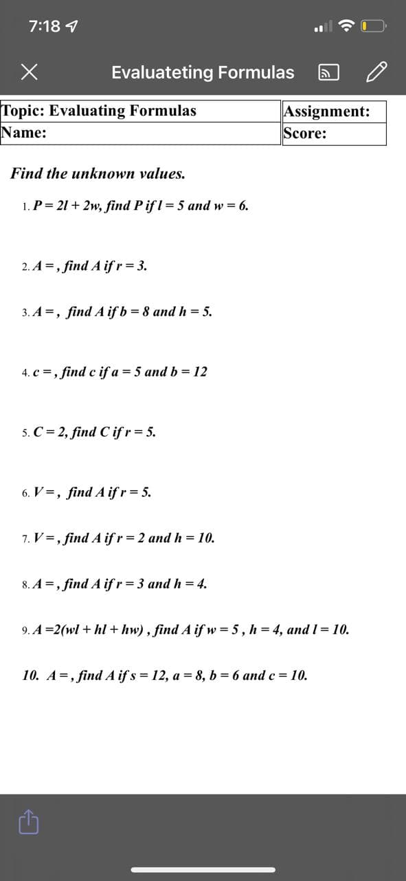 7:18 1
Evaluateting Formulas
Topic: Evaluating Formulas
Name:
Assignment:
Score:
Find the unknown values.
1. P= 21 + 2w, find P ifl= 5 and w = 6.
2. A =, find A ifr= 3.
3. A =, find A if b = 8 and h = 5.
4. c =, find c if a = 5 and b = 12
5. C = 2, find C if r = 5.
6. V=, find A if r = 5.
7. V=, find A if r = 2 and h = 10.
8. A =, find A if r = 3 and h = 4.
9. A =2(wl + hl + hw) , find A if w = 5, h = 4, and I = 10.
10. A=, find A if s = 12, a = 8, b = 6 and c = 10.

