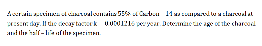 A certain specimen of charcoal contains 55% of Carbon – 14 as compared to a charcoal at
present day. If the decay factork = 0.0001216 per year. Determine the age of the charcoal
and the half - life of the specimen.
