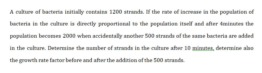 A culture of bacteria initially contains 1200 strands. If the rate of increase in the population of
bacteria in the culture is directly proportional to the population itself and after 4minutes the
population becomes 2000 when accidentally another 500 strands of the same bacteria are added
in the culture. Determine the number of strands in the culture after 10 minutes, determine also
the growth rate factor before and after the addition of the 500 strands.
