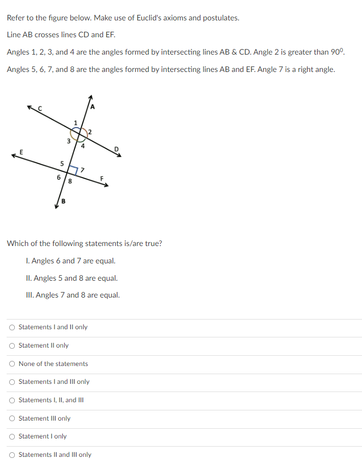 Refer to the figure below. Make use of Euclid's axioms and postulates.
Line AB crosses lines CD and EF.
Angles 1, 2, 3, and 4 are the angles formed by intersecting lines AB & CD. Angle 2 is greater than 90°.
Angles 5, 6, 7, and 8 are the angles formed by intersecting lines AB and EF. Angle 7 is a right angle.
5
6 8
Which of the following statements is/are true?
1. Angles 6 and 7 are equal.
II. Angles 5 and 8 are equal.
II. Angles 7 and 8 are equal.
O Statements I and II only
Statement Il only
O None of the statements
Statements I and III only
Statements I, II, and II
Statement III only
Statement I only
Statements II and III only
3.
