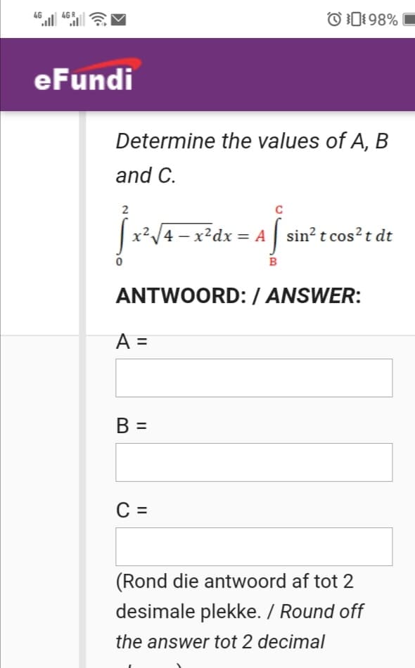 46
4G
O0198%
eFundi
Determine the values of A, B
and C.
4 – x²dx = A sin² t cos? t dt
B
ANTWOORD:/ ANSWER:
A =
B =
C =
(Rond die antwoord af tot 2
desimale plekke. / Round off
the answer tot 2 decimal
