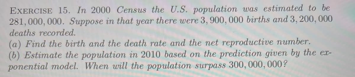 EXERCISE 15. In 2000 Census the U.S. population was estimated to be
281, 000, 000. Suppose in that year there were 3, 900, 000 births and 3, 200, 000
deaths recorded.
(a) Find the birth and the death rate and the net reproductive number.
(b) Estimate the population in 2010 based on the prediction given by the ex-
ponential model. When will the population surpass 300, 000, 000?
