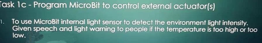 Task 1c - Program MicroBit to control external actuator(s)
1. To use MicroBit internal light sensor to detect the environment light intensity.
Given speech and light warning to people if the temperature is too high or too
low.
