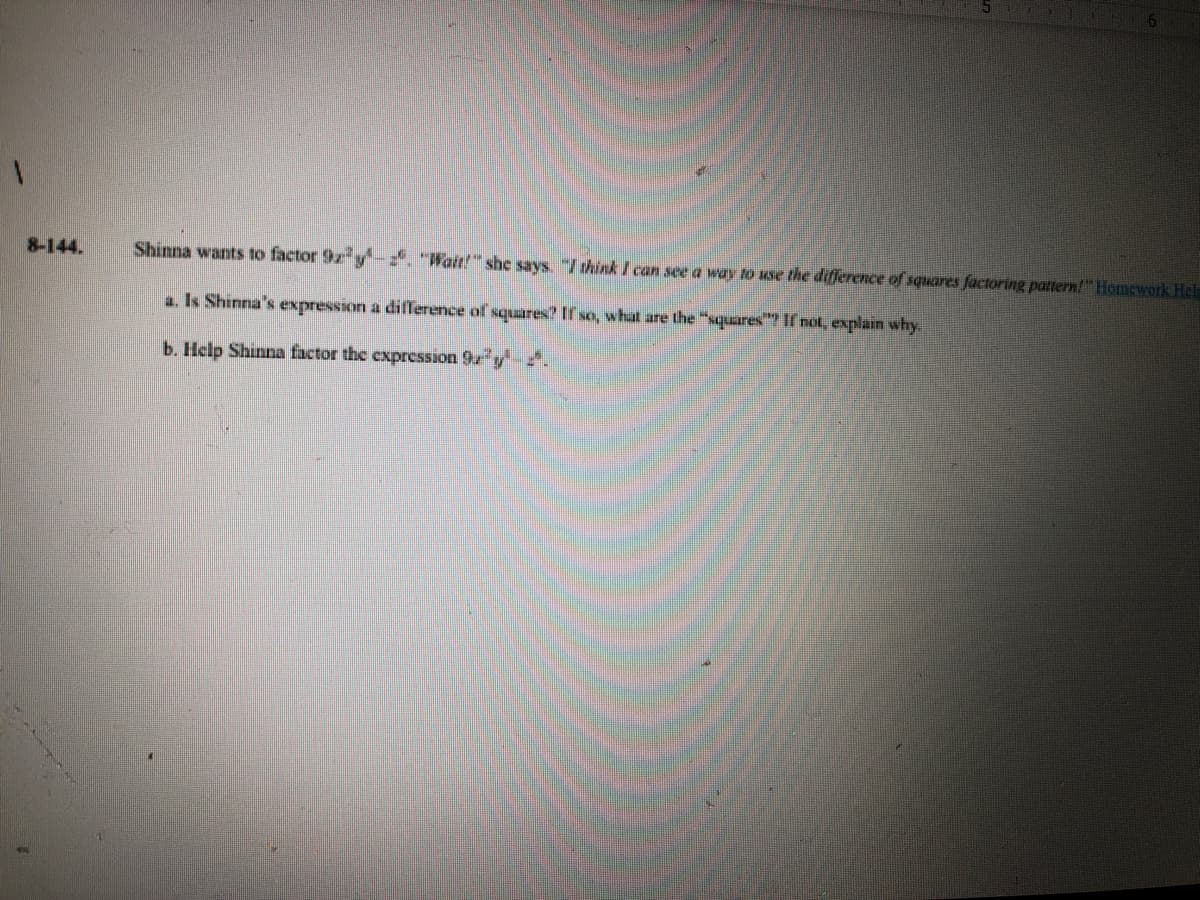 8-144.
Shinna wants to factor 9z y . "Wait!" she says. "/think I can see a way to use the difference of squares factoring pattern!" Homework Hele
a. Is Shinna's expression a difference of squares? If so, what are the "squares"? If not, explain why
b. Help Shinna factor the expression 9 y.
