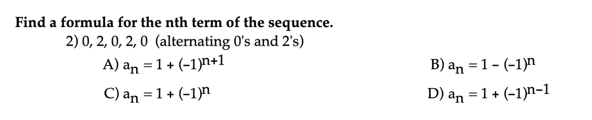 Find a formula for the nth term of the sequence.
2) 0, 2, 0, 2, 0 (alternating 0's and 2's)
A) an = 1 + (-1)n+1
B) an = 1 - (-1)n
C) an = 1 + (-1)n
D) an = 1 + (-1)n-1
%3|
