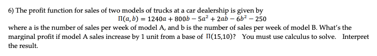 6) The profit function for sales of two models of trucks at a car dealership is given by
I(a, b) = 1240a + 800b – 5a² + 2ab – 6b? – 250
where a is the number of sales per week of model A, and b is the number of sales per week of model B. What's the
marginal profit if model A sales increase by 1 unit from a base of II(15,10)? You must use calculus to solve. Interpret
the result.
