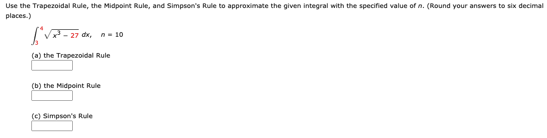 Use the Trapezoidal Rule, the Midpoint Rule, and Simpson's Rule to approximate the given integral with the specified value of n. (Round your answers to six decimal
places.)
n = 10
(a) the Trapezoidal Rule
(b) the Midpoint Rule
(c) Simpson's Rule
