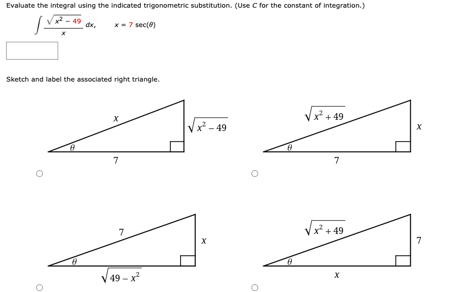 Evaluate the integral using the indicated trigonometric substitution. (Use C for the constant of integration.)
49
dx,
x = 7 sec(0)
Sketch and label the associated right triangle.
x + 49
x² – 49
7
7
7
x² + 49
7
V 49 – x?
