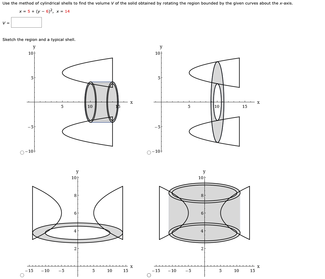Use the method of cylindrical shells to find the volume V of the solid obtained by rotating the region bounded by the given curves about the x-axis.
x = 5 + (y - 6)2, x = 14
V =
Sketch the region and a typical shell.
y
y
10
10
5
5
X
X
5
10
5
10
15
O-10-
O-10
y
y
10H
10
8
8
6
6
4
X
X
- 15
- 10
-5
5
10
15
-15
- 10
-5
5
10
15

