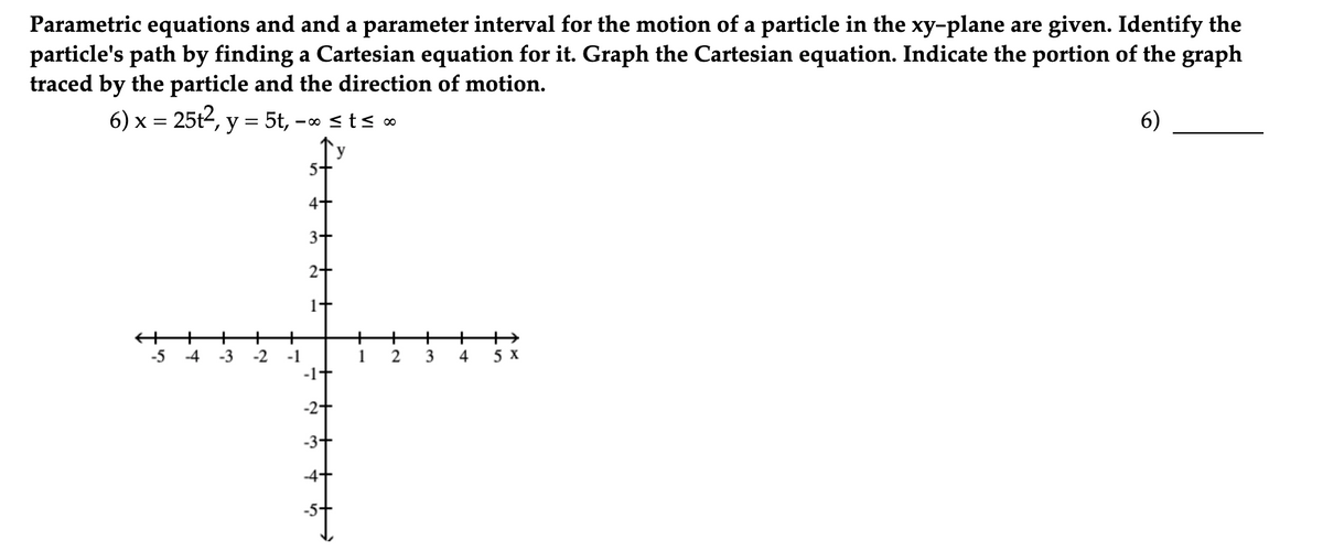 Parametric equations and and a parameter interval for the motion of a particle in the xy-plane are given. Identify the
particle's path by finding a Cartesian equation for it. Graph the Cartesian equation. Indicate the portion of the graph
traced by the particle and the direction of motion.
6) x = 25t2, y = 5t, –∞ <ts ∞
6)
- 00
y
4+
3+
2+
+
+
-3
-2
-1
+
1
2
+
-5
-4
3
4
5 x
-1-
-2+

