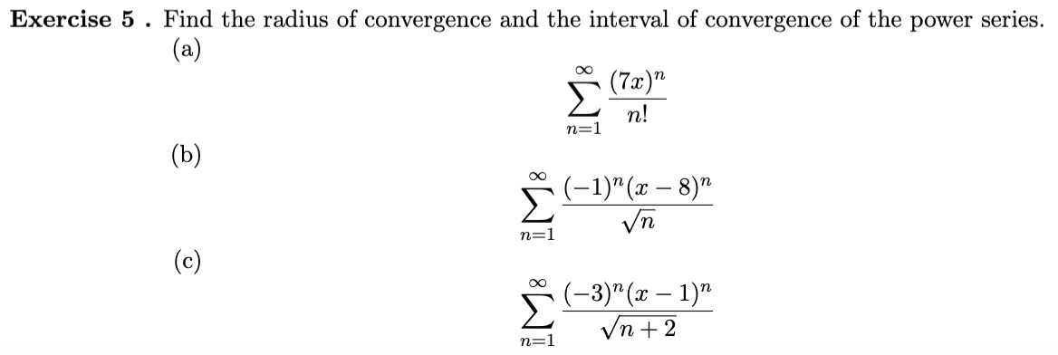 Exercise 5. Find the radius of convergence and the interval of convergence of the power series.
(a)
(7x)"
n!
n=1
(Ъ)
(-1)" (x – 8)"
Vn
n=1
(c)
Σ
(-3)" (т — 1)"
Vn +2
n=1
