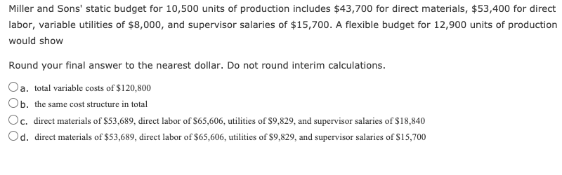 Miller and Sons' static budget for 10,500 units of production includes $43,700 for direct materials, $53,400 for direct
labor, variable utilities of $8,000, and supervisor salaries of $15,700. A flexible budget for 12,900 units of production
would show
Round your final answer to the nearest dollar. Do not round interim calculations.
Oa. total variable costs of $120,800
Ob. the same cost structure in total
Oc. direct materials of $53,689, direct labor of S65,606, utilities of $9,829, and supervisor salaries of $18,840
Od. direct materials of $53,689, direct labor of $65,606, utilities of $9,829, and supervisor salaries of $15,700
