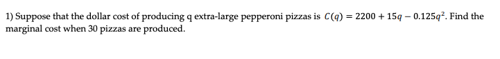 1) Suppose that the dollar cost of producing q extra-large pepperoni pizzas is C(q) = 2200 + 15q – 0.125q?. Find the
marginal cost when 30 pizzas are produced.
