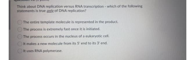 Think about DNA replication versus RNA transcription - which of the following
statements is true only of DNA replication?
The entire template molecule is represented in the product.
The process is extremely fast once it is initiated.
The process occurs in the nucleus of a eukaryotic cell.
It makes a new molecule from its 5' end to its 3' end.
It uses RNA polymerase.
