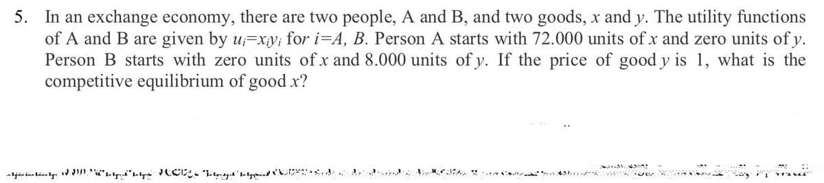 5. In an exchange economy, there are two people, A and B, and two goods, x and y. The utility functions
of A and B are given by u;=xy; for i=A, B. Person A starts with 72.000 units of x and zero units of y.
Person B starts with zero units of x and 8.000 units of y. If the price of good y is 1, what is the
competitive equilibrium of good x?
