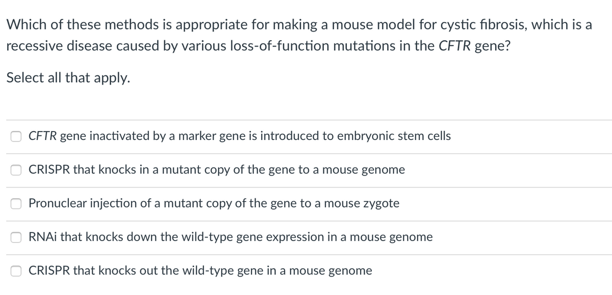 Which of these methods is appropriate for making a mouse model for cystic fibrosis, which is a
recessive disease caused by various loss-of-function mutations in the CFTR gene?
Select all that apply.
CFTR gene inactivated by a marker gene is introduced to embryonic stem cells
CRISPR that knocks in a mutant copy of the gene to a mouse genome
Pronuclear injection of a mutant copy of the gene to a mouse zygote
RNAI that knocks down the wild-type gene expression in a mouse genome
CRISPR that knocks out the wild-type gene in a mouse genome
