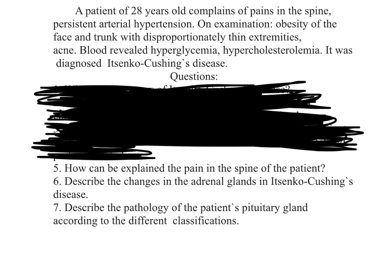 A patient of 28 years old complains of pains in the spine,
persistent arterial hypertension. On examination: obesity of the
face and trunk with disproportionately thin extremities,
acne. Blood revealed hyperglycemia, hypercholesterolemia. It was
diagnosed Itsenko-Cushing's disease.
Questions:
509
5. How can be explained the pain in the spine of the patient?
6. Describe the changes in the adrenal glands in Itsenko-Cushing's
disease.
7. Describe the pathology of the patient`s pituitary gland
according to the different classifications.