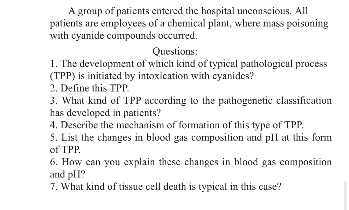 A group of patients entered the hospital unconscious. All
patients are employees of a chemical plant, where mass poisoning
with cyanide compounds occurred.
Questions:
1. The development of which kind of typical pathological process
(TPP) is initiated by intoxication with cyanides?
2. Define this TPP.
3. What kind of TPP according to the pathogenetic classification
has developed in patients?
4. Describe the mechanism of formation of this type of TPP.
5. List the changes in blood gas composition and pH at this form
of TPP.
6. How can you explain these changes in blood gas composition
and pH?
7. What kind of tissue cell death is typical in this case?