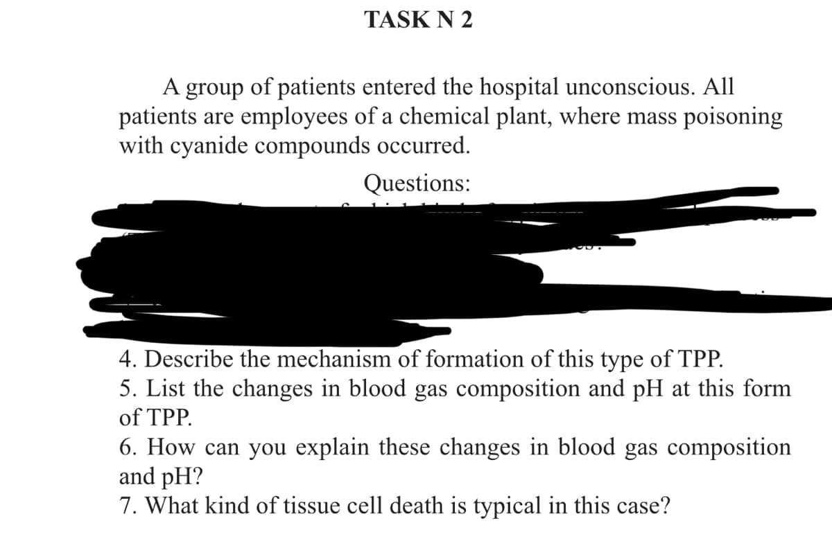 TASK N 2
A group of patients entered the hospital unconscious. All
patients are employees of a chemical plant, where mass poisoning
with cyanide compounds occurred.
Questions:
4. Describe the mechanism of formation of this type of TPP.
5. List the changes in blood gas composition and pH at this form
of TPP.
6. How can you explain these changes in blood gas composition
and pH?
7. What kind of tissue cell death is typical in this case?