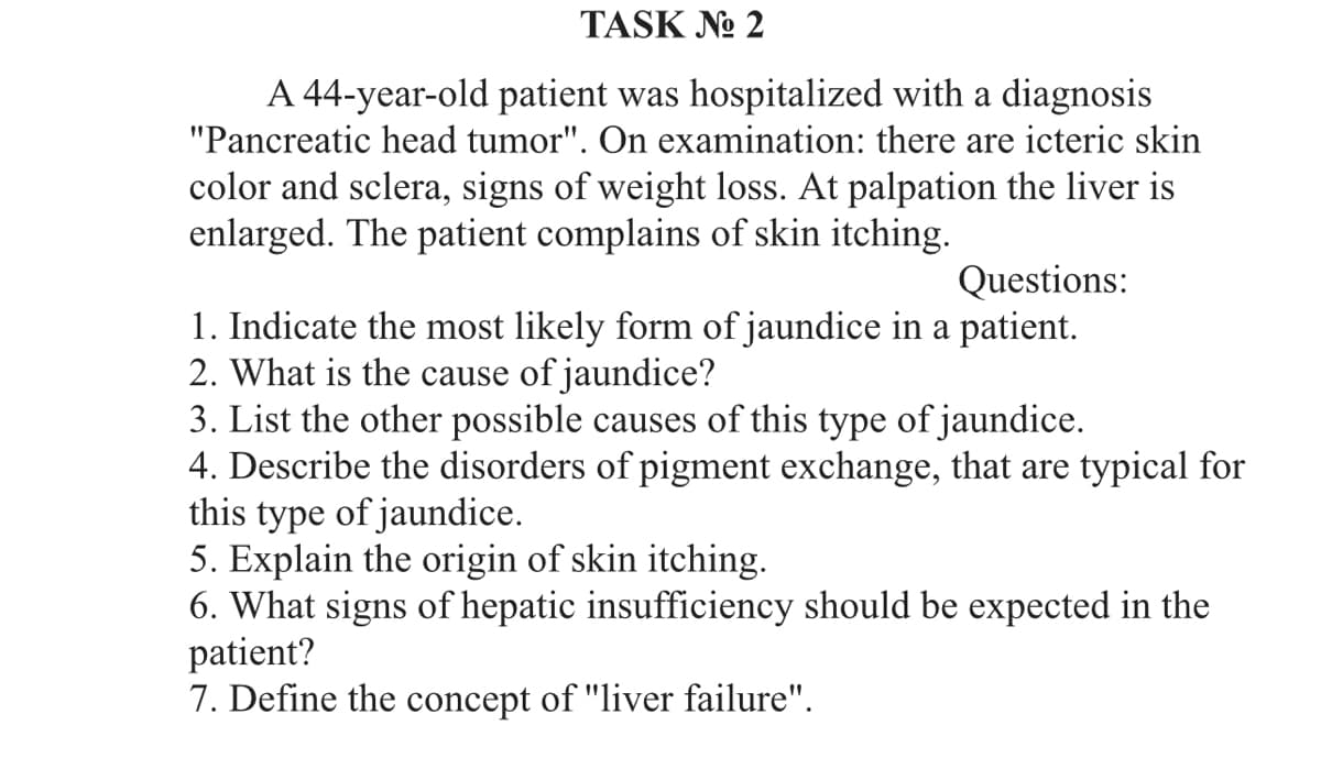 TASK No 2
A 44-year-old patient was hospitalized with a diagnosis
"Pancreatic head tumor". On examination: there are icteric skin
color and sclera, signs of weight loss. At palpation the liver is
enlarged. The patient complains of skin itching.
Questions:
1. Indicate the most likely form of jaundice in a patient.
2. What is the cause of jaundice?
3. List the other possible causes of this type of jaundice.
4. Describe the disorders of pigment exchange, that are typical for
this type of jaundice.
5. Explain the origin of skin itching.
6. What signs of hepatic insufficiency should be expected in the
patient?
7. Define the concept of "liver failure".