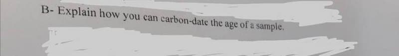 B- Explain how you can carbon-date the age of a sample.