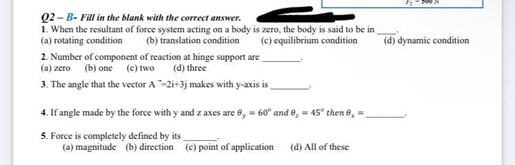 Q2-B- Fill in the blank with the correct answer.
1. When the resultant of force system acting on a body is zero, the body is said to be in
(a) rotating condition
(b) translation condition
(c) equilibrium condition
2. Number of component of reaction at hinge support are
(a) zero (b) one (c) two
(d) three
3. The angle that the vector A-2i+3j makes with y-axis is
4. If angle made by the force with y and z axes are 0,= 60° and 9, = 45° then 0₂ =
5. Force is completely defined by its
(a) magnitude (b) direction (c) point of application
(d) All of these
(d) dynamic condition