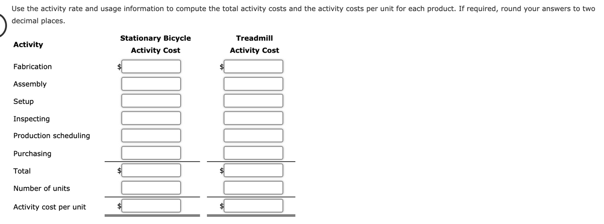 Use the activity rate and usage information to compute the total activity costs and the activity costs per unit for each product. If required, round your answers to two
decimal places.
Stationary Bicycle
Treadmill
Activity
Activity Cost
Activity Cost
Fabrication
Assembly
Setup
Inspecting
Production scheduling
Purchasing
Total
Number of units
Activity cost per unit
