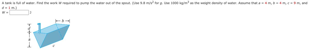 A tank is full of water. Find the work W required to pump the water out of the spout. (Use 9.8 m/s2 for g. Use 1000 kg/m³ as the weight density of water. Assume that a = 4 m, b = 4 m, c = 9 m, and
d = 1 m.)
W =
J
