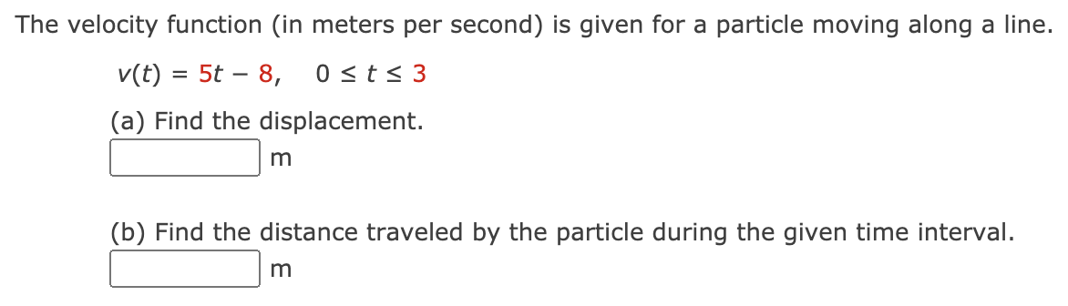 The velocity function (in meters per second) is given for a particle moving along a line.
v(t) = 5t – 8,
0 <t< 3
(a) Find the displacement.
(b) Find the distance traveled by the particle during the given time interval.
m
