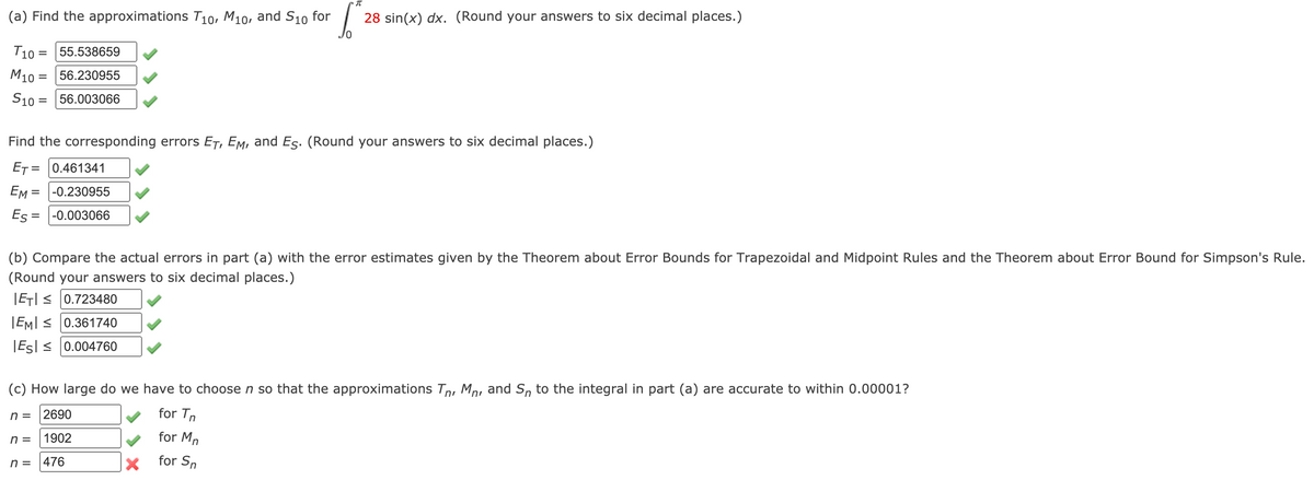 (a) Find the approximations T10, M10, and S10 for
28 sin(x) dx. (Round your answers to six decimal places.)
T10 =
55.538659
M10 = 56.230955
S10 = 56.003066
Find the corresponding errors ET, Em, and Es. (Round your answers to six decimal places.)
ET = 0.461341
EM = -0.230955
Es = |-0.003066
(b) Compare the actual errors in part (a) with the error estimates given by the Theorem about Error Bounds for Trapezoidal and Midpoint Rules and the Theorem about Error Bound for Simpson's Rule.
(Round your answers to six decimal places.)
|ET| < 0.723480
|EMI < 0.361740
|Esl < 0.004760
(c) How large do we have to choose n so that the approximations Tn, Mp, and S, to the integral in part (a) are accurate to within 0.00001?
n =
2690
for Tn
n =
1902
for Mn
n =
476
for Sn
