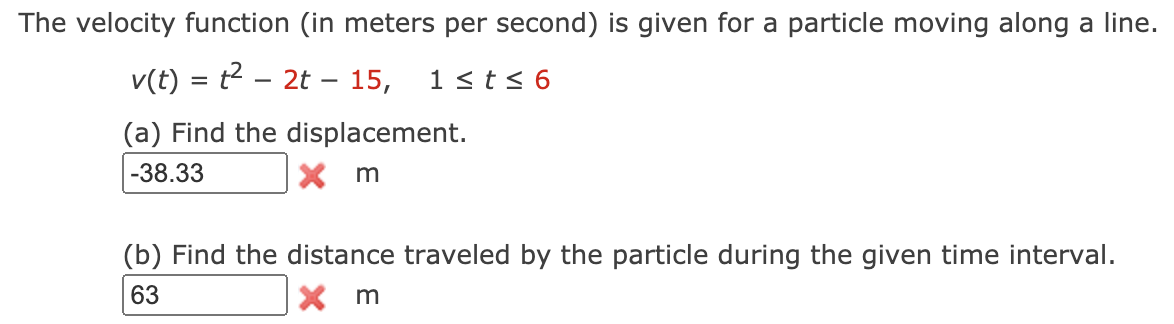 The velocity function (in meters per second) is given for a particle moving along a line.
v(t) = t2 – 2t – 15,
1<t< 6
-
(a) Find the displacement.
-38.33
X m
(b) Find the distance traveled by the particle during the given time interval.
63
X m
