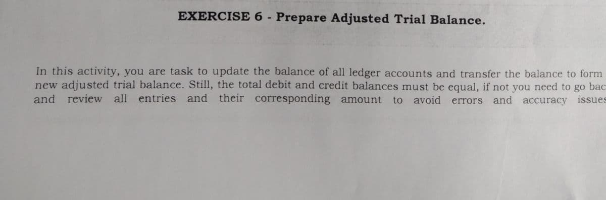 EXERCISE 6 - Prepare Adjusted Trial Balance.
In this activity, you are task to update the balance of all ledger accounts and transfer the balance to form
new adjusted trial balance. Still, the total debit and credit balances must be equal, if not you need to go bac
and review all entries and their corresponding amount to avoid errors and accuracy issues
