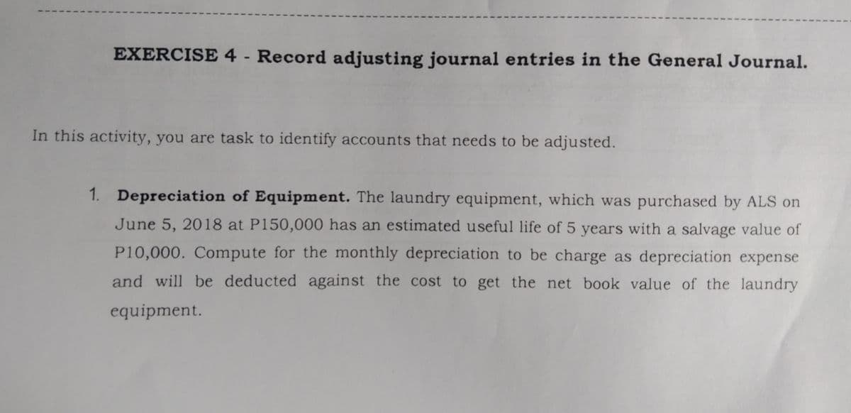 EXERCISE 4 - Record adjusting journal entries in the General Journal.
In this activity, you are task to identify accounts that needs to be adjusted.
1. Depreciation of Equipment. The laundry equipment, which was purchased by ALS on
June 5, 2018 at P150,000 has an estimated useful life of 5 years with a salvage value of
P10,000. Compute for the monthly depreciation to be charge as depreciation expense
and will be deducted against the cost to get the net book value of the laundry
equipment.
