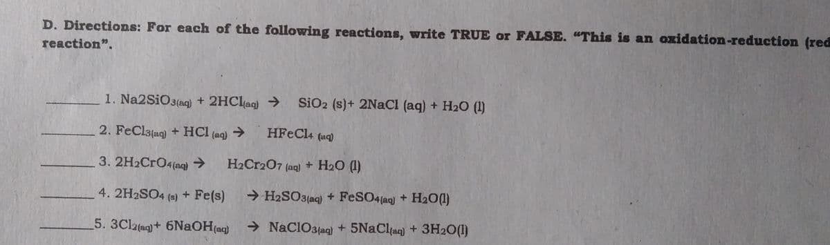D. Directions: For each of the following reactions, write TRUE or FALSE. "This is an oxidation-reduction (red
reaction".
1. Na2SiO3(aq) + 2HClag) → SiO2 (s)+ 2NACI (aq) + H20 (1)
2. FeClatag) + HCI (aq) → HFeCl4 (aq)
3. 2H2CrO4(aq) → H2Cr2O7 (aq) + H2O (1)
4. 2H2SO4 (s) + Fe(s)
→ H2SO3(aq) + FeSO4(aq) + H2O(1)
5. 3Clatag)+ 6NaOH(aq)
> NaClO3jag) + 5NaClan) + 3H20(1)

