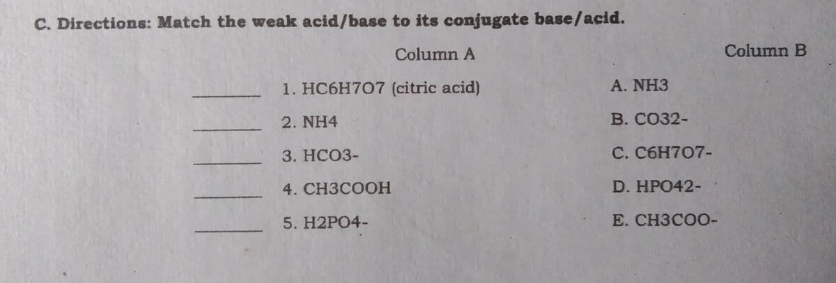 C. Directions: Match the weak acid/base to its conjugate base/acid.
Column A
Column B
1. HC6H707 (citric acid)
A. NH3
- 2. NH4
В. СОЗ2-
3. НСОЗ-
C. C6H707-
4. CНЗСООН
D.HPO42-
5. H2PO4-
E. CH3COO-
