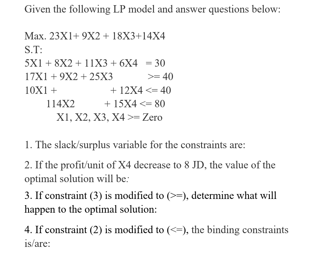 Given the following LP model and answer questions below:
Max. 23X1+ 9X2+ 18X3+14X4
S.T:
5X1 + 8X2 +11X3 + 6X4 = 30
17X1 + 9X2 + 25X3
>= 40
10X1 +
+ 12X4 <= 40
114X2
+ 15X4 <= 80
X1, X2, X3, X4 >= Zero
1. The slack/surplus variable for the constraints are:
2. If the profit/unit of X4 decrease to 8 JD, the value of the
optimal solution will be:
3. If constraint (3) is modified to (>=), determine what will
happen to the optimal solution:
4. If constraint (2) is modified to (<=), the binding constraints
is/are:
